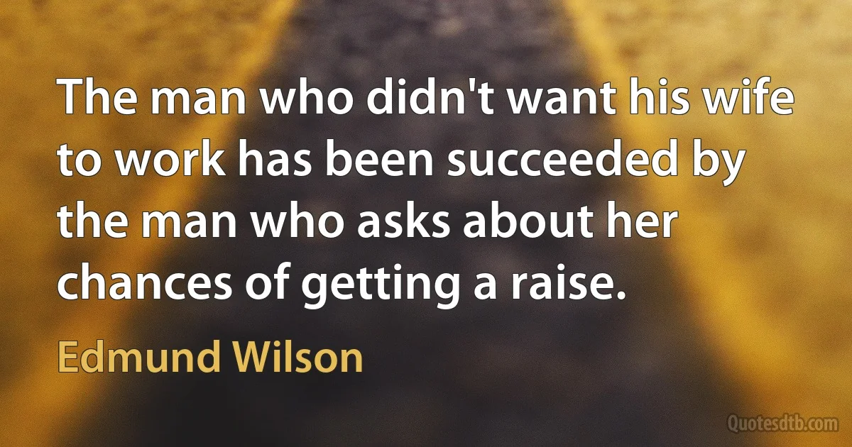 The man who didn't want his wife to work has been succeeded by the man who asks about her chances of getting a raise. (Edmund Wilson)