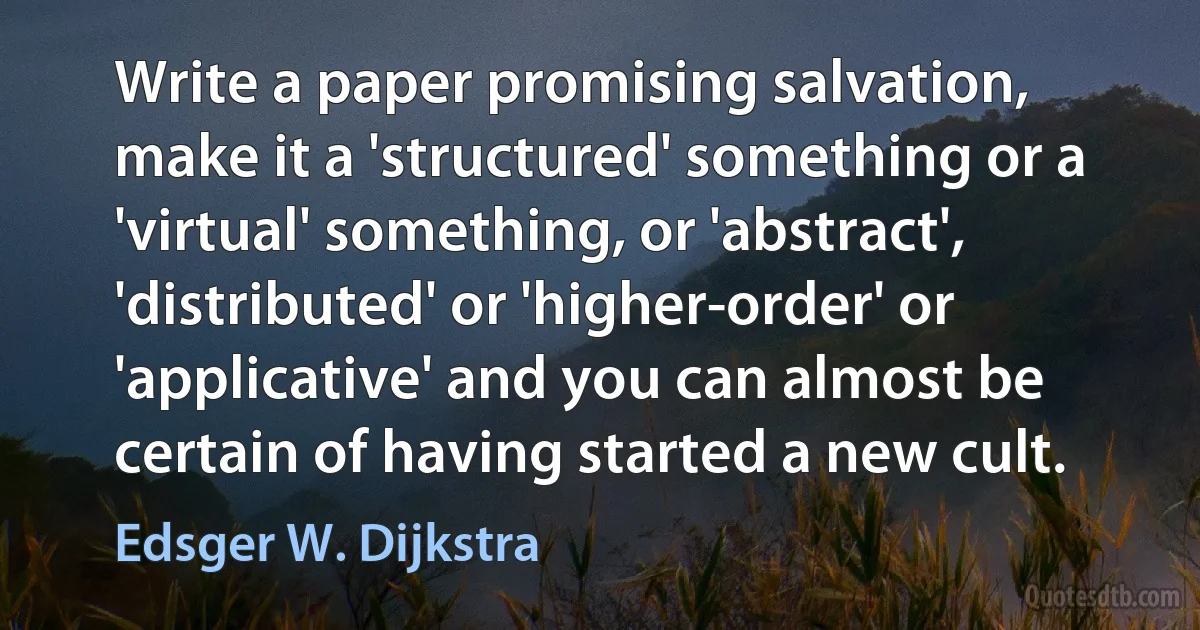 Write a paper promising salvation, make it a 'structured' something or a 'virtual' something, or 'abstract', 'distributed' or 'higher-order' or 'applicative' and you can almost be certain of having started a new cult. (Edsger W. Dijkstra)