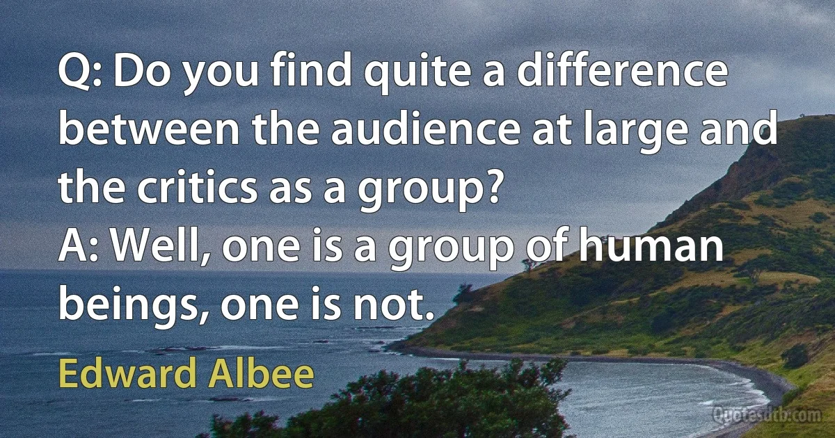 Q: Do you find quite a difference between the audience at large and the critics as a group?
A: Well, one is a group of human beings, one is not. (Edward Albee)