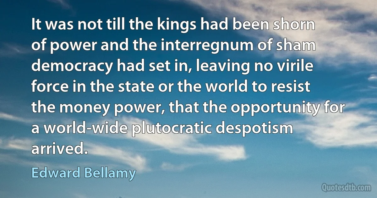 It was not till the kings had been shorn of power and the interregnum of sham democracy had set in, leaving no virile force in the state or the world to resist the money power, that the opportunity for a world-wide plutocratic despotism arrived. (Edward Bellamy)