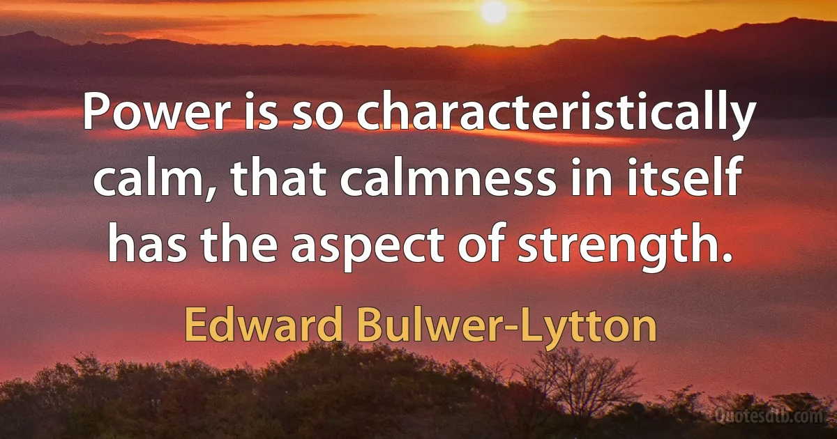 Power is so characteristically calm, that calmness in itself has the aspect of strength. (Edward Bulwer-Lytton)