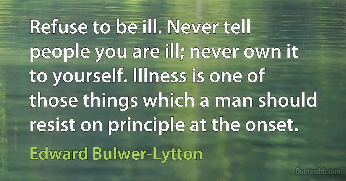 Refuse to be ill. Never tell people you are ill; never own it to yourself. Illness is one of those things which a man should resist on principle at the onset. (Edward Bulwer-Lytton)