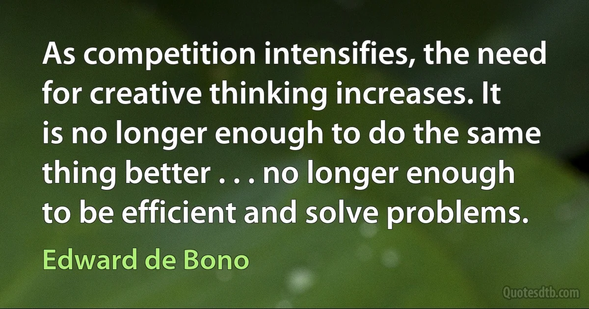 As competition intensifies, the need for creative thinking increases. It is no longer enough to do the same thing better . . . no longer enough to be efficient and solve problems. (Edward de Bono)