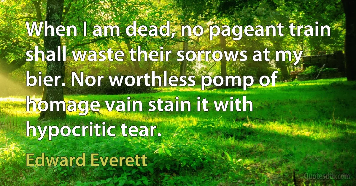 When I am dead, no pageant train shall waste their sorrows at my bier. Nor worthless pomp of homage vain stain it with hypocritic tear. (Edward Everett)