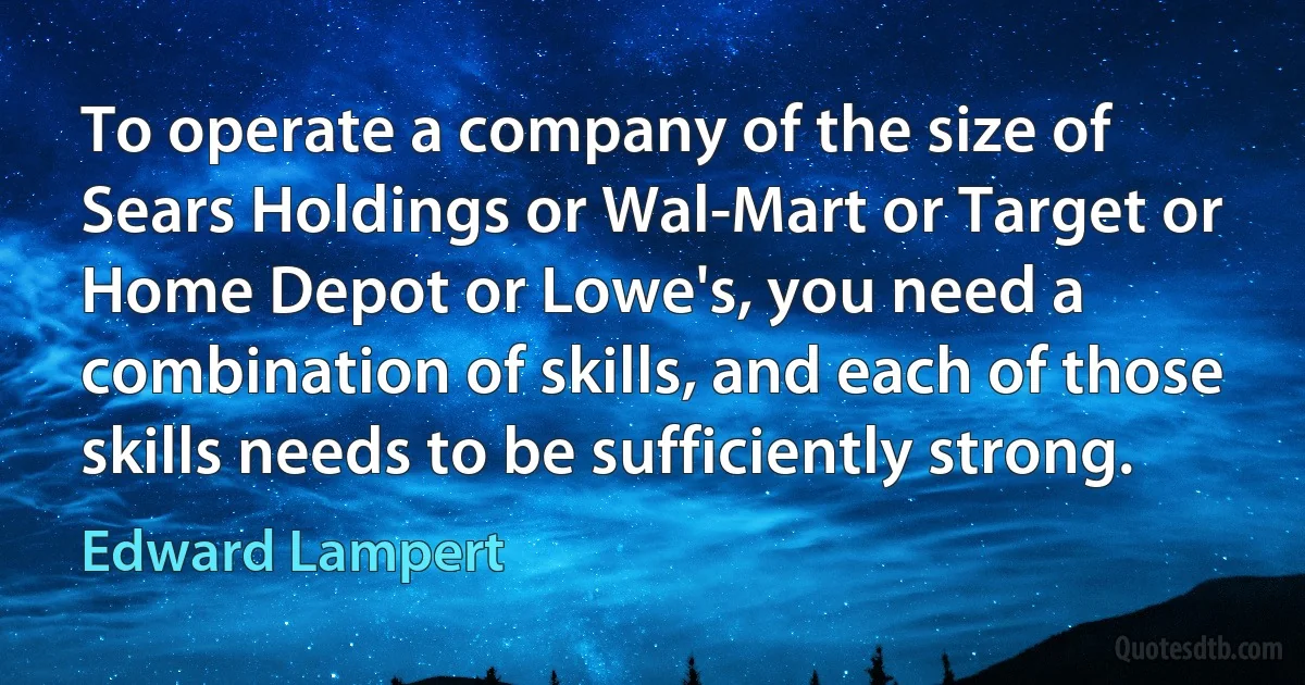 To operate a company of the size of Sears Holdings or Wal-Mart or Target or Home Depot or Lowe's, you need a combination of skills, and each of those skills needs to be sufficiently strong. (Edward Lampert)