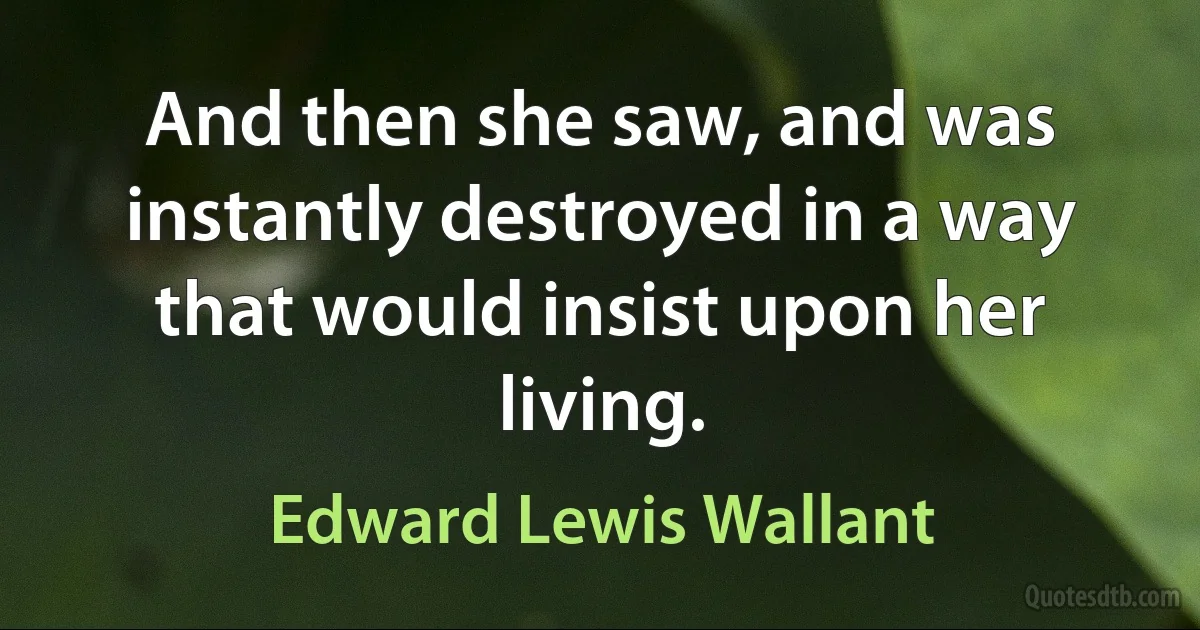 And then she saw, and was instantly destroyed in a way that would insist upon her living. (Edward Lewis Wallant)