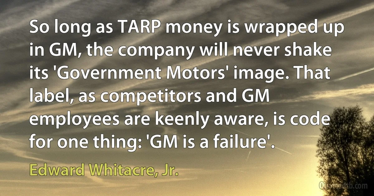 So long as TARP money is wrapped up in GM, the company will never shake its 'Government Motors' image. That label, as competitors and GM employees are keenly aware, is code for one thing: 'GM is a failure'. (Edward Whitacre, Jr.)