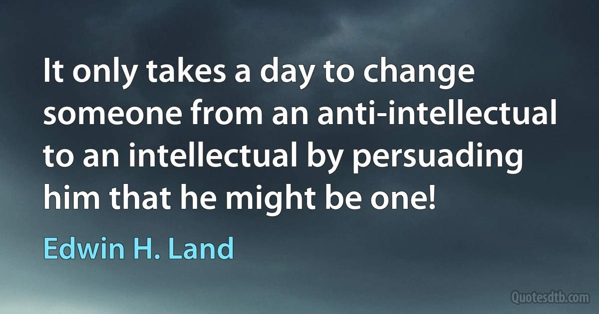 It only takes a day to change someone from an anti-intellectual to an intellectual by persuading him that he might be one! (Edwin H. Land)