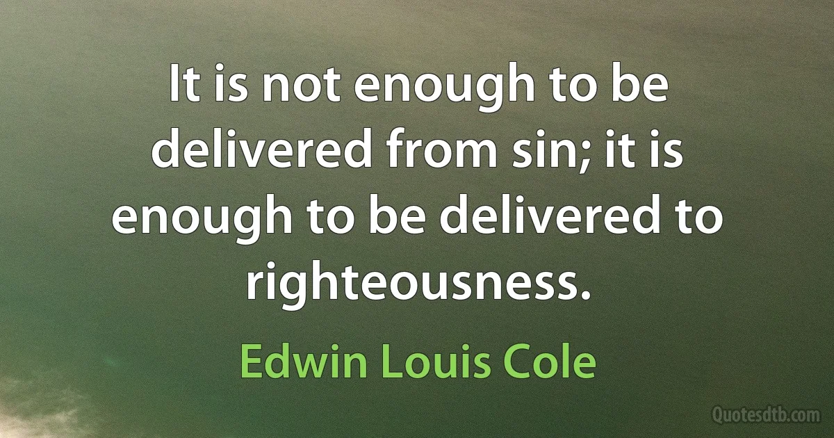 It is not enough to be delivered from sin; it is enough to be delivered to righteousness. (Edwin Louis Cole)