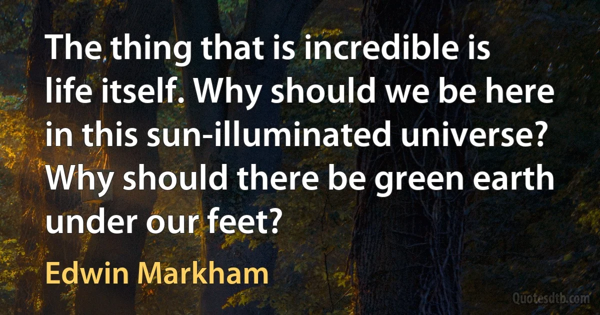 The thing that is incredible is life itself. Why should we be here in this sun-illuminated universe? Why should there be green earth under our feet? (Edwin Markham)