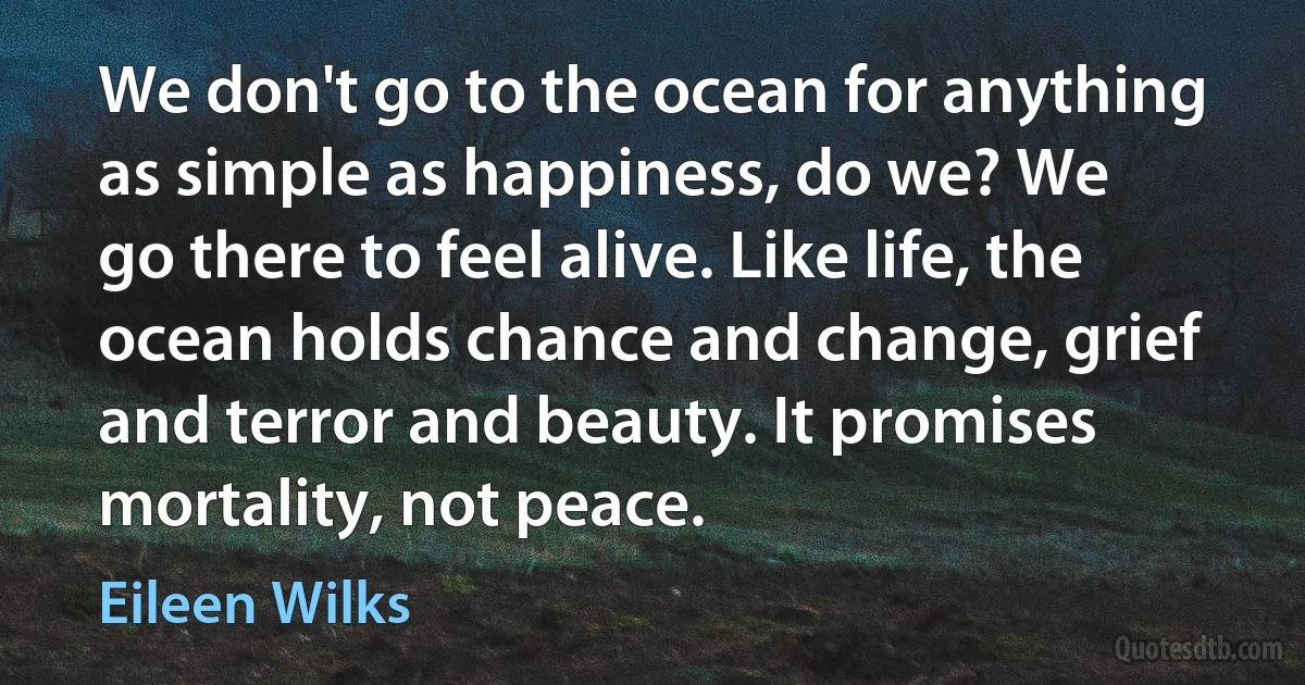 We don't go to the ocean for anything as simple as happiness, do we? We
go there to feel alive. Like life, the ocean holds chance and change, grief and terror and beauty. It promises mortality, not peace. (Eileen Wilks)