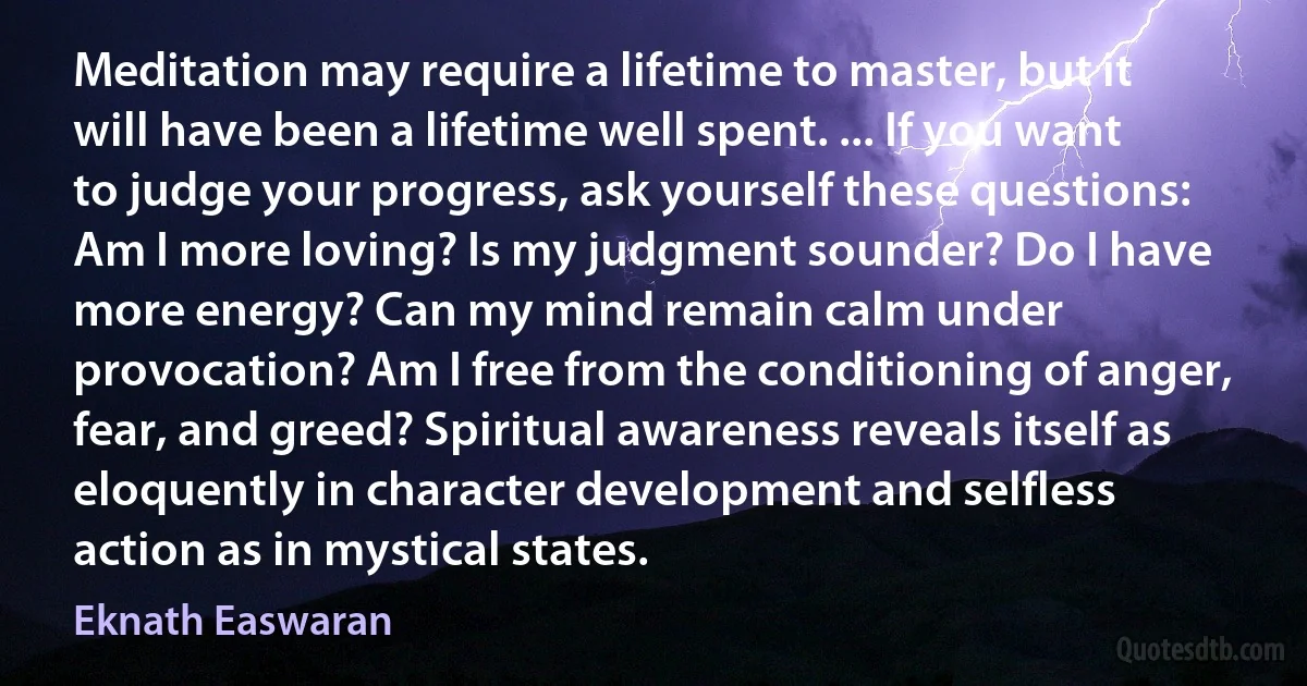 Meditation may require a lifetime to master, but it will have been a lifetime well spent. ... If you want to judge your progress, ask yourself these questions: Am I more loving? Is my judgment sounder? Do I have more energy? Can my mind remain calm under provocation? Am I free from the conditioning of anger, fear, and greed? Spiritual awareness reveals itself as eloquently in character development and selfless action as in mystical states. (Eknath Easwaran)