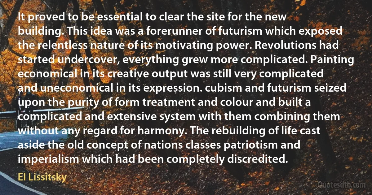 It proved to be essential to clear the site for the new building. This idea was a forerunner of futurism which exposed the relentless nature of its motivating power. Revolutions had started undercover, everything grew more complicated. Painting economical in its creative output was still very complicated and uneconomical in its expression. cubism and futurism seized upon the purity of form treatment and colour and built a complicated and extensive system with them combining them without any regard for harmony. The rebuilding of life cast aside the old concept of nations classes patriotism and imperialism which had been completely discredited. (El Lissitsky)