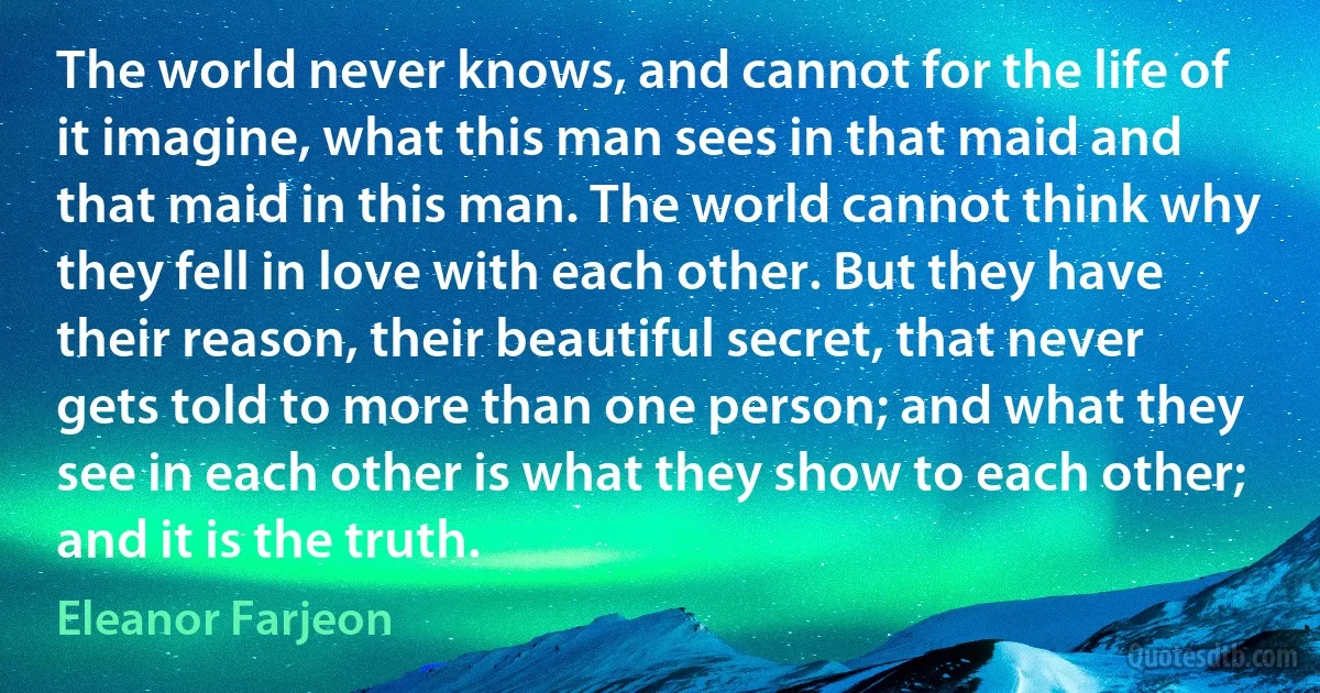 The world never knows, and cannot for the life of it imagine, what this man sees in that maid and that maid in this man. The world cannot think why they fell in love with each other. But they have their reason, their beautiful secret, that never gets told to more than one person; and what they see in each other is what they show to each other; and it is the truth. (Eleanor Farjeon)