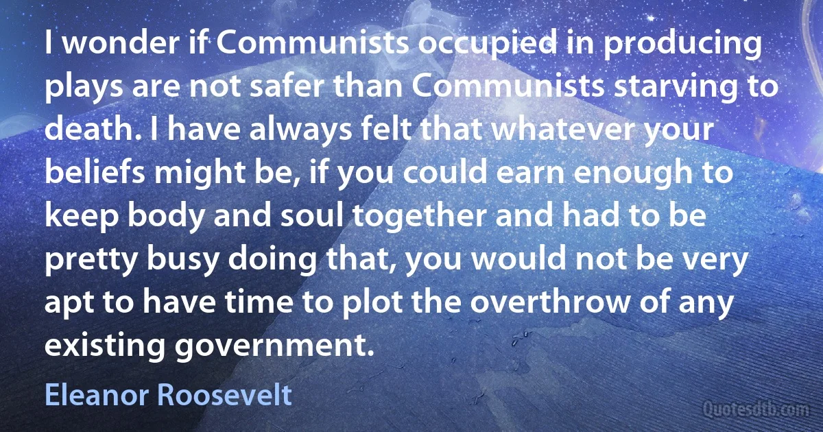 I wonder if Communists occupied in producing plays are not safer than Communists starving to death. I have always felt that whatever your beliefs might be, if you could earn enough to keep body and soul together and had to be pretty busy doing that, you would not be very apt to have time to plot the overthrow of any existing government. (Eleanor Roosevelt)