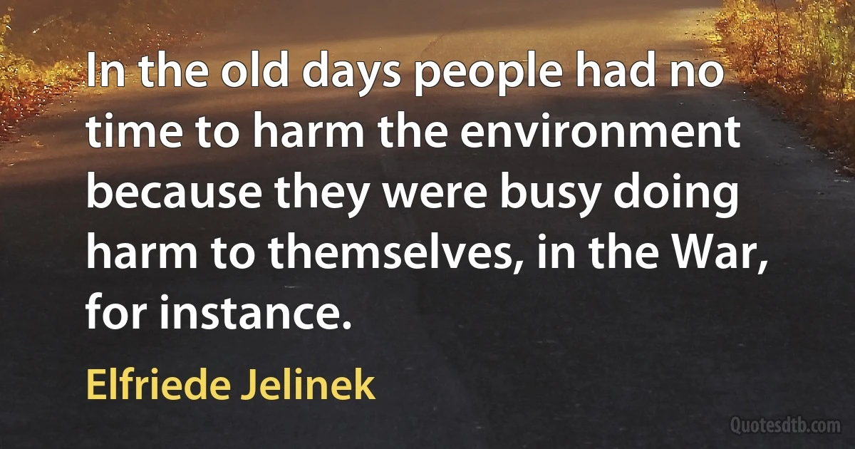 In the old days people had no time to harm the environment because they were busy doing harm to themselves, in the War, for instance. (Elfriede Jelinek)