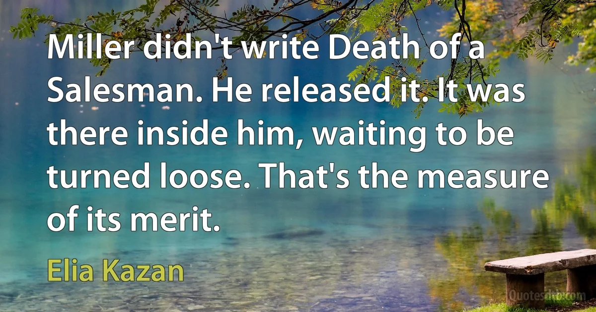 Miller didn't write Death of a Salesman. He released it. It was there inside him, waiting to be turned loose. That's the measure of its merit. (Elia Kazan)