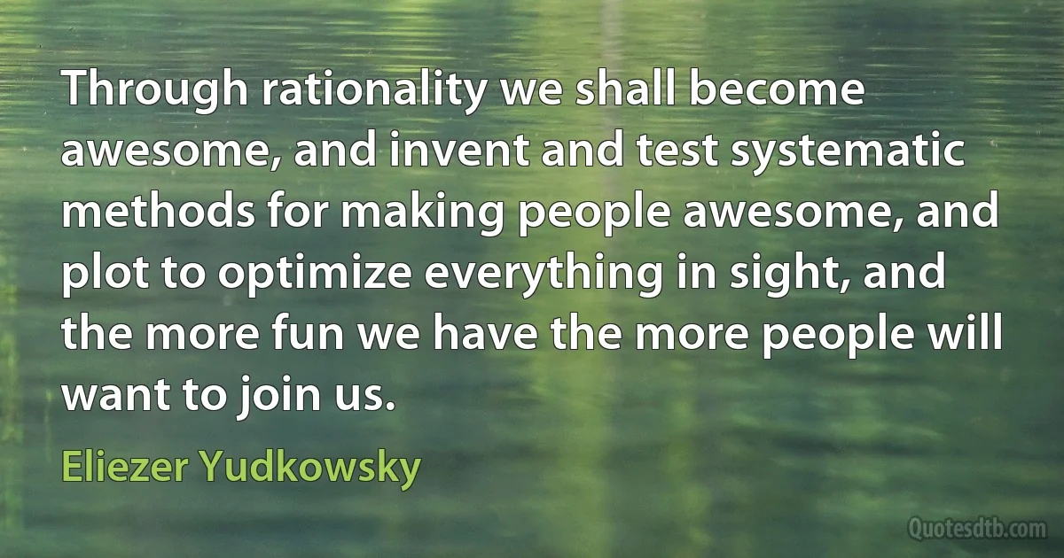 Through rationality we shall become awesome, and invent and test systematic methods for making people awesome, and plot to optimize everything in sight, and the more fun we have the more people will want to join us. (Eliezer Yudkowsky)