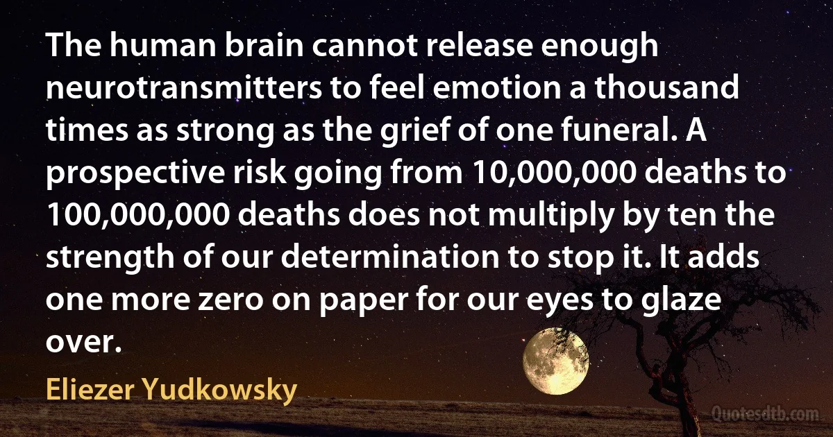 The human brain cannot release enough neurotransmitters to feel emotion a thousand times as strong as the grief of one funeral. A prospective risk going from 10,000,000 deaths to 100,000,000 deaths does not multiply by ten the strength of our determination to stop it. It adds one more zero on paper for our eyes to glaze over. (Eliezer Yudkowsky)