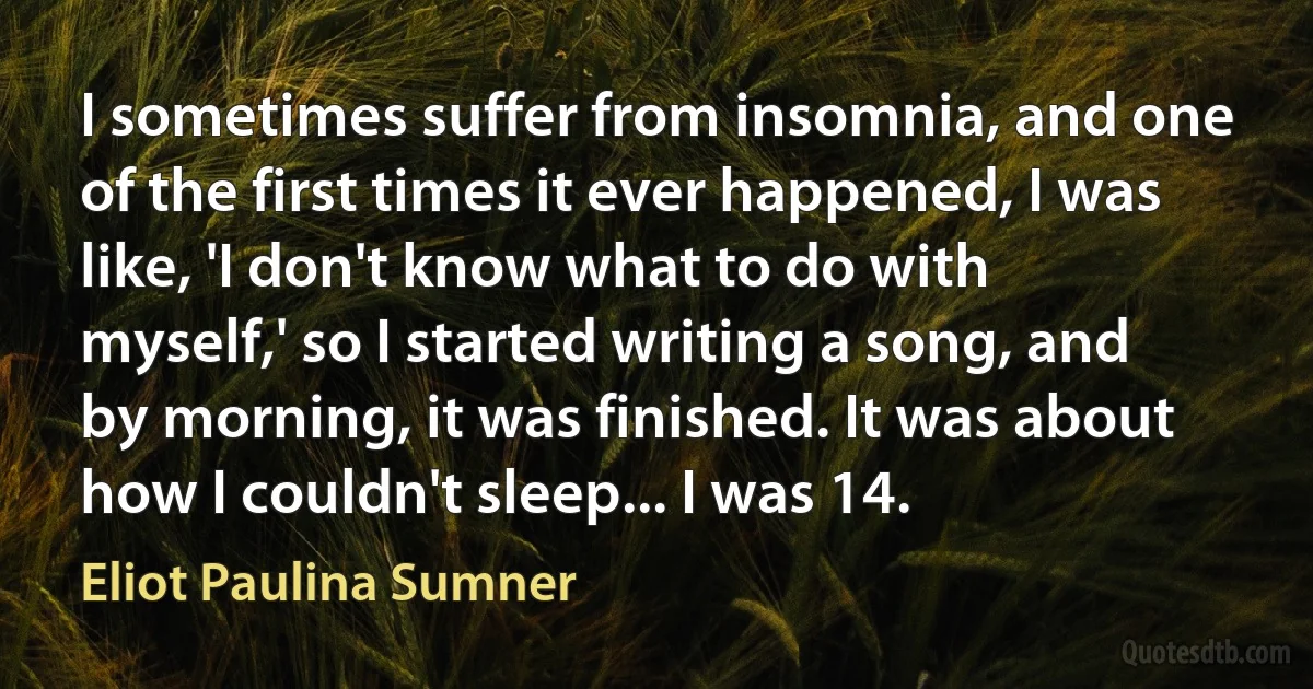 I sometimes suffer from insomnia, and one of the first times it ever happened, I was like, 'I don't know what to do with myself,' so I started writing a song, and by morning, it was finished. It was about how I couldn't sleep... I was 14. (Eliot Paulina Sumner)