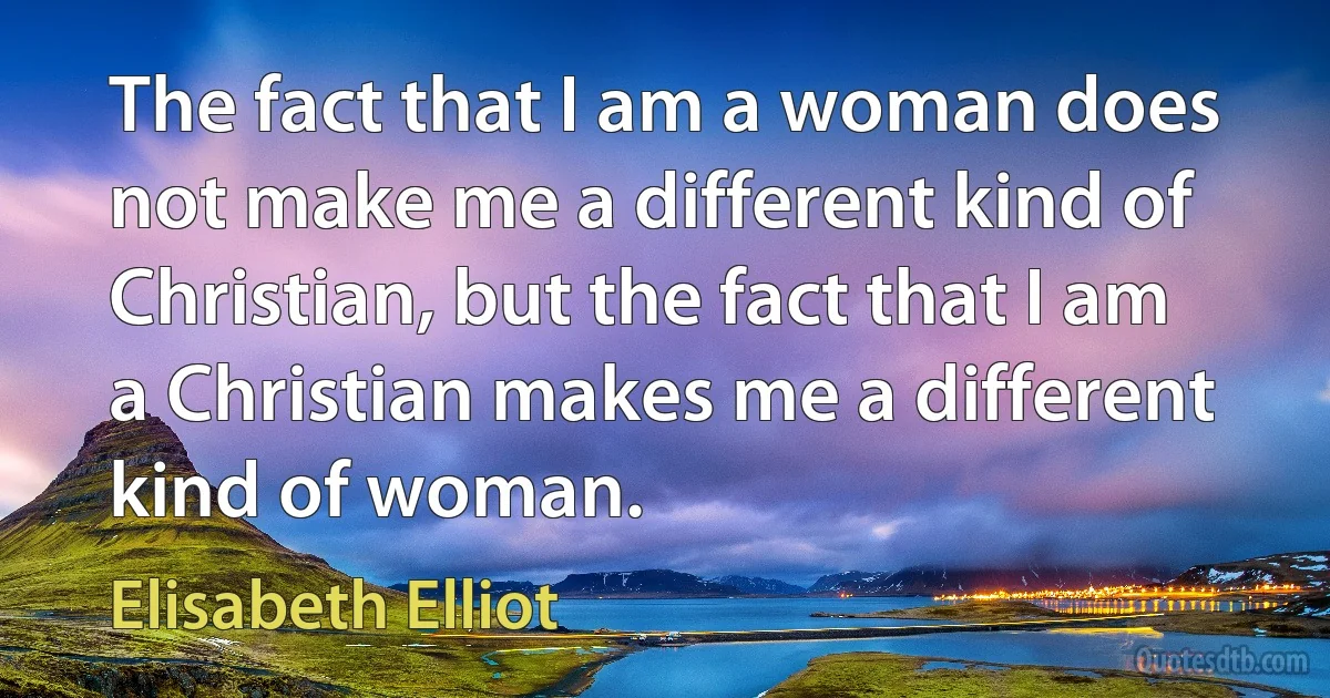 The fact that I am a woman does not make me a different kind of Christian, but the fact that I am a Christian makes me a different kind of woman. (Elisabeth Elliot)