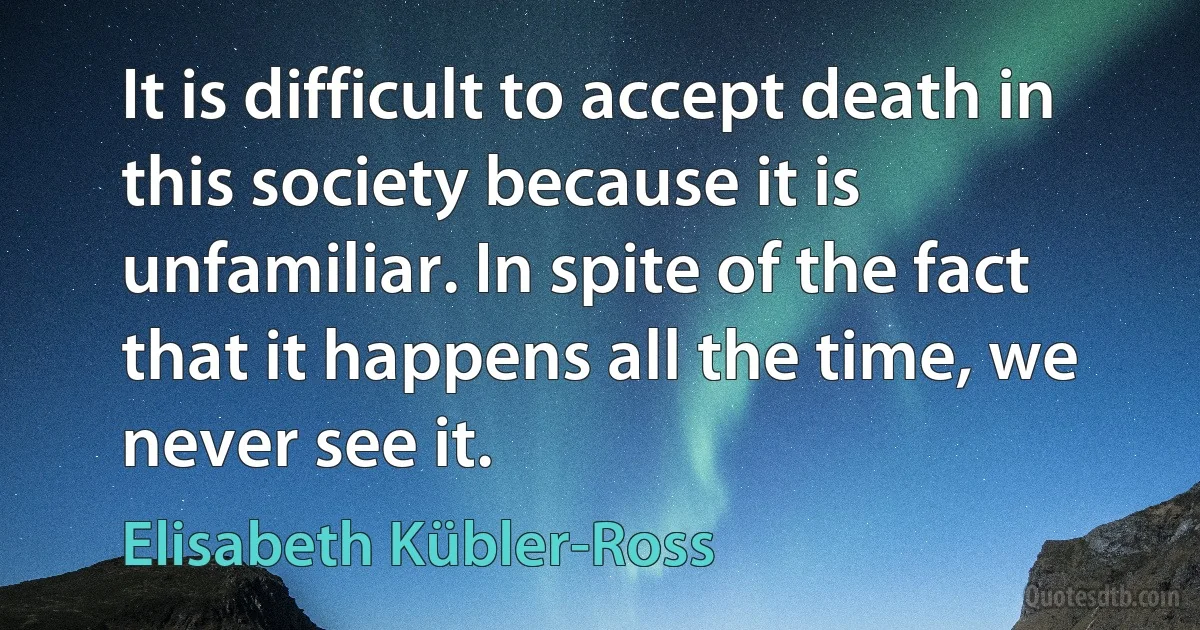 It is difficult to accept death in this society because it is unfamiliar. In spite of the fact that it happens all the time, we never see it. (Elisabeth Kübler-Ross)