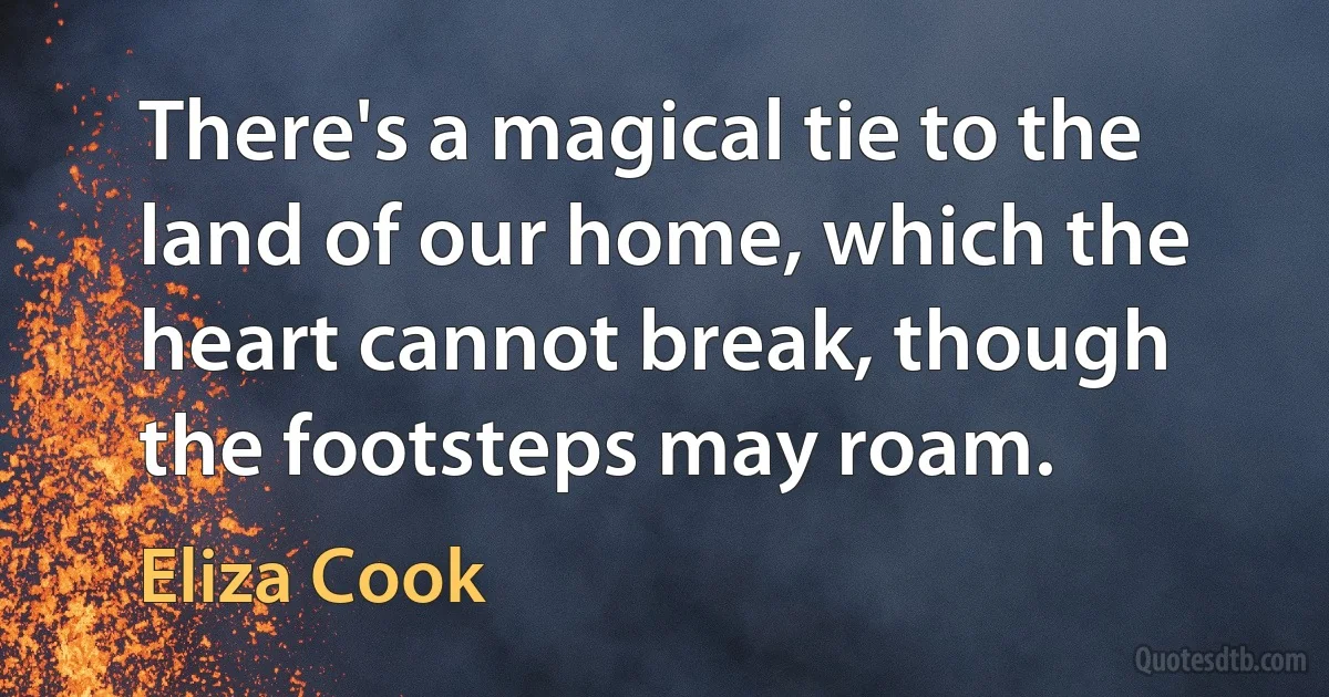 There's a magical tie to the land of our home, which the heart cannot break, though the footsteps may roam. (Eliza Cook)