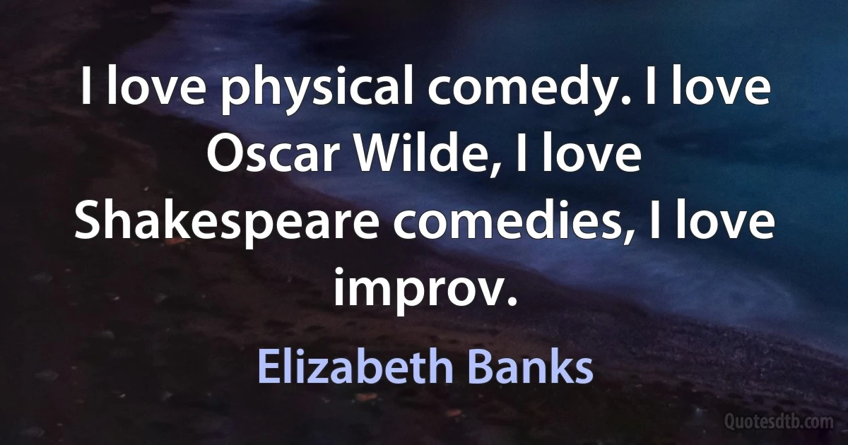 I love physical comedy. I love Oscar Wilde, I love Shakespeare comedies, I love improv. (Elizabeth Banks)