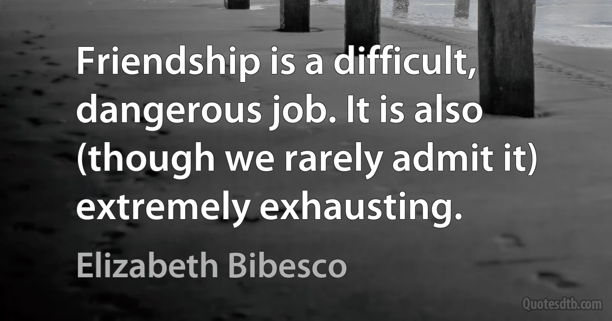 Friendship is a difficult, dangerous job. It is also (though we rarely admit it) extremely exhausting. (Elizabeth Bibesco)