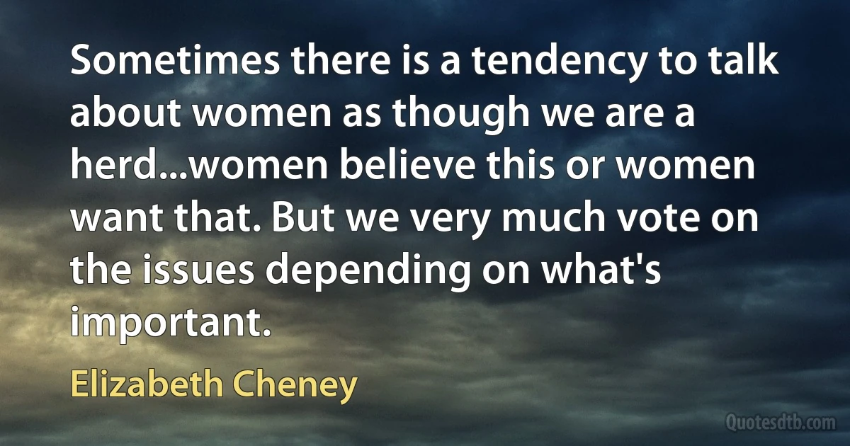 Sometimes there is a tendency to talk about women as though we are a herd...women believe this or women want that. But we very much vote on the issues depending on what's important. (Elizabeth Cheney)