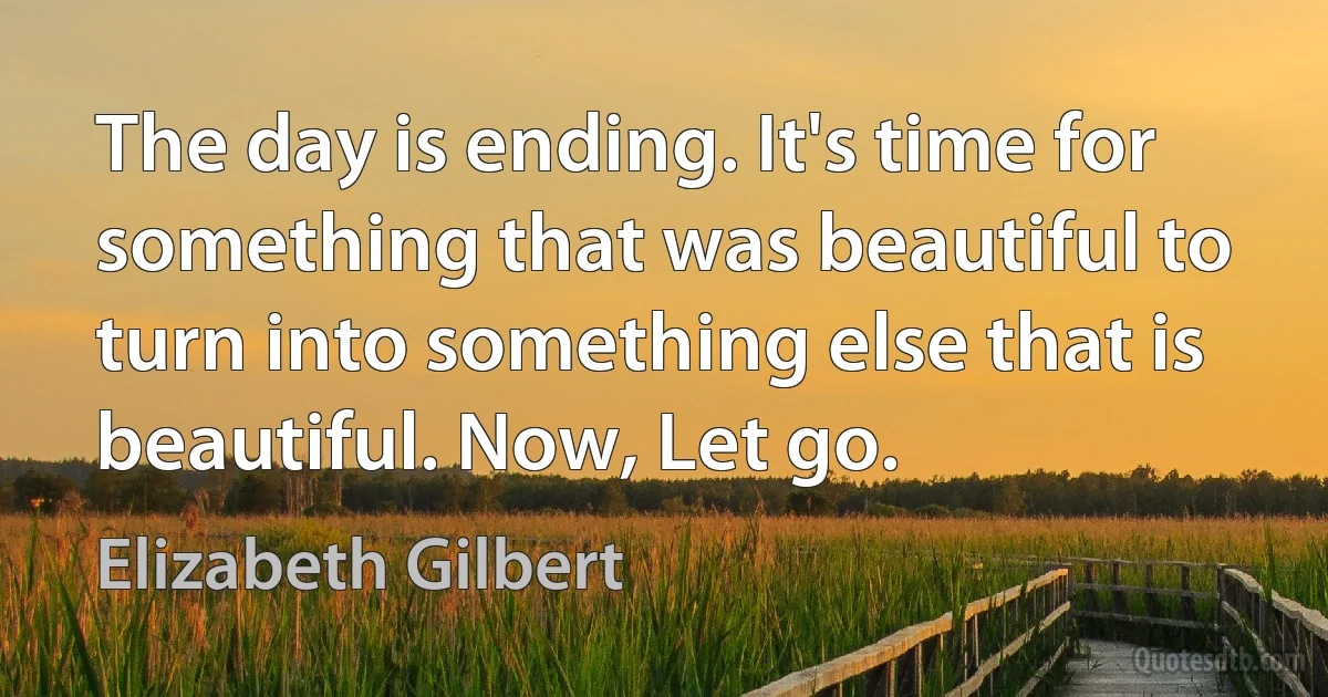 The day is ending. It's time for something that was beautiful to turn into something else that is beautiful. Now, Let go. (Elizabeth Gilbert)