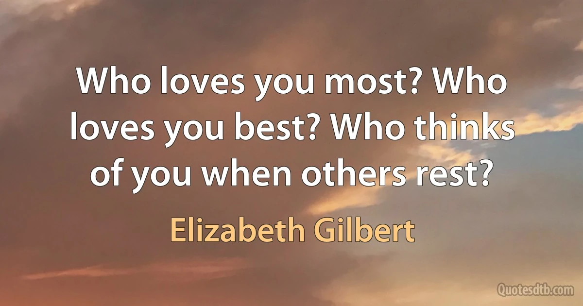 Who loves you most? Who loves you best? Who thinks of you when others rest? (Elizabeth Gilbert)