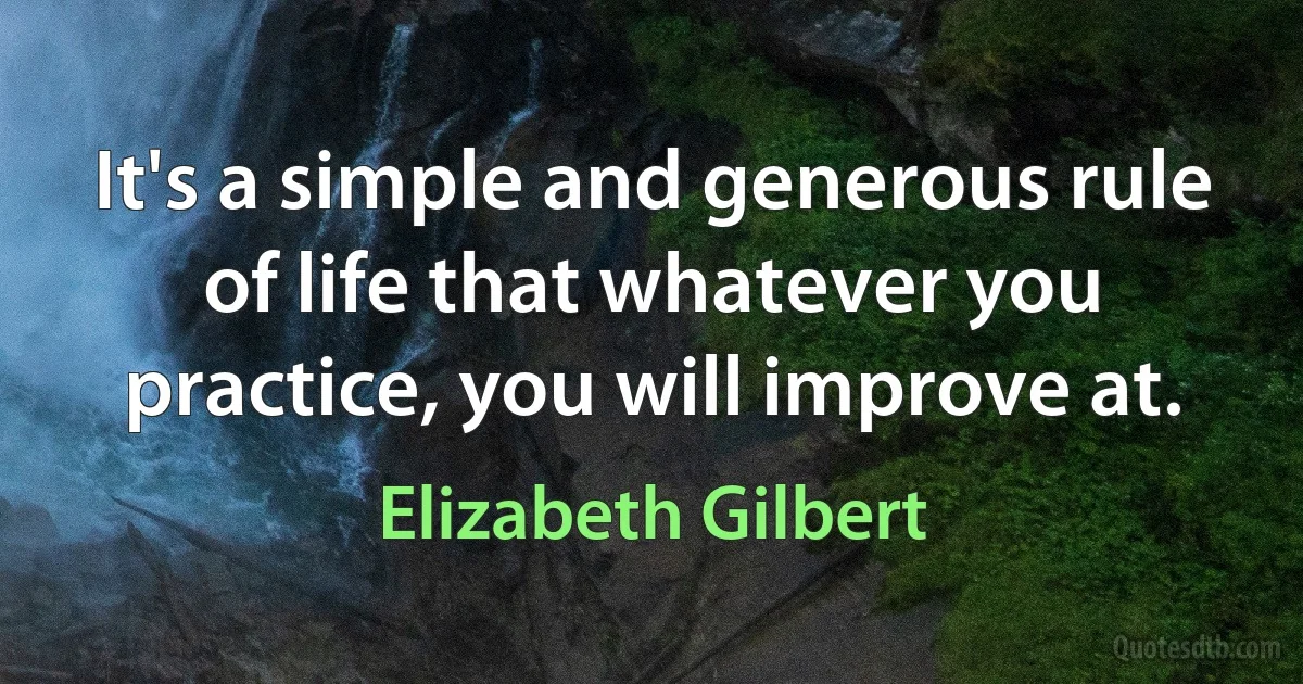 It's a simple and generous rule of life that whatever you practice, you will improve at. (Elizabeth Gilbert)