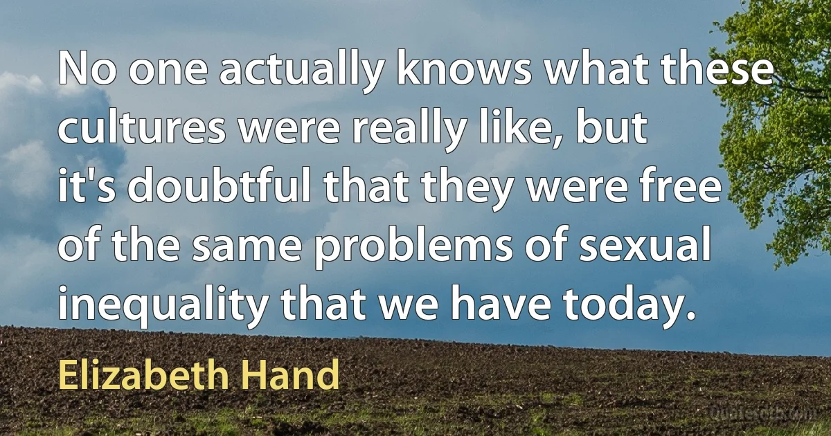 No one actually knows what these cultures were really like, but it's doubtful that they were free of the same problems of sexual inequality that we have today. (Elizabeth Hand)