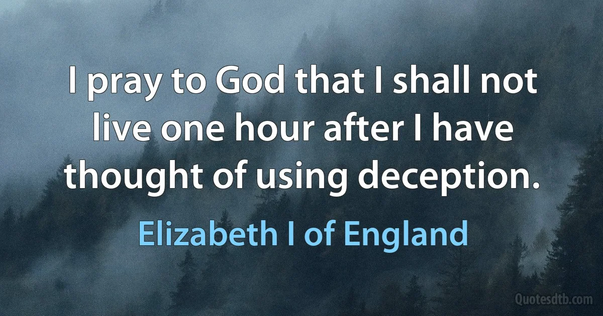 I pray to God that I shall not live one hour after I have thought of using deception. (Elizabeth I of England)