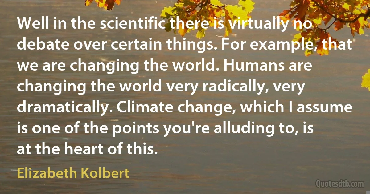 Well in the scientific there is virtually no debate over certain things. For example, that we are changing the world. Humans are changing the world very radically, very dramatically. Climate change, which I assume is one of the points you're alluding to, is at the heart of this. (Elizabeth Kolbert)