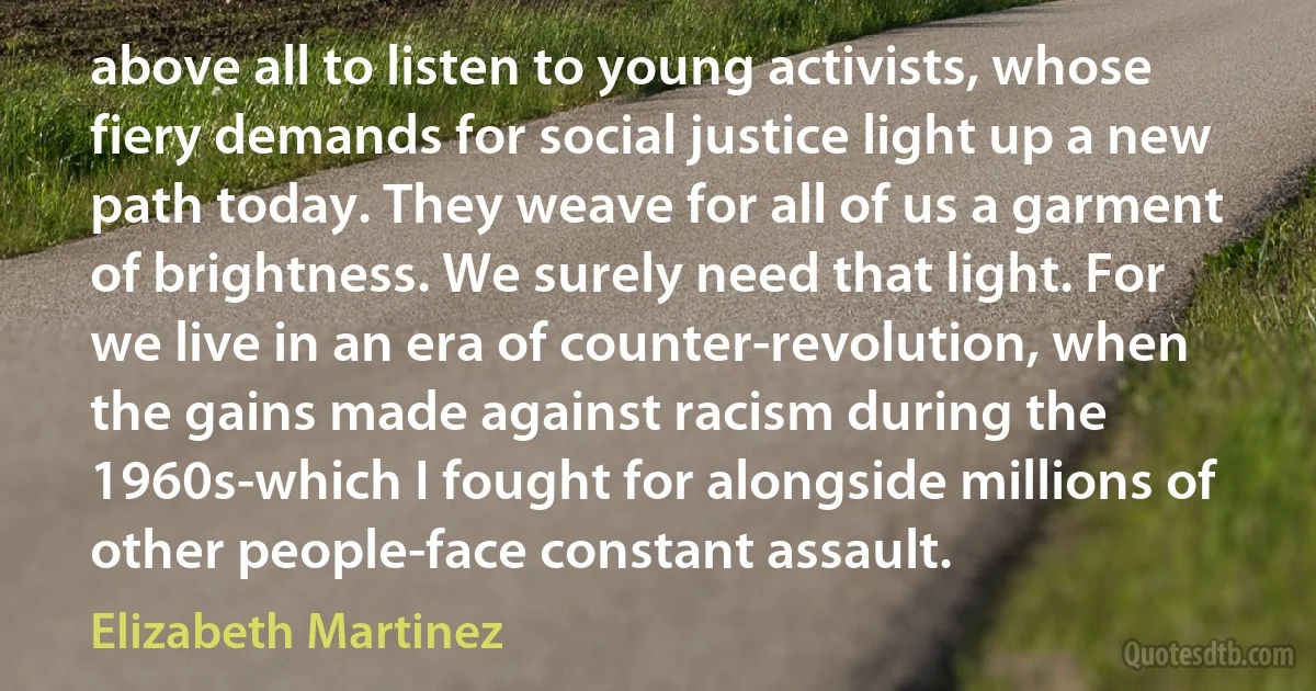 above all to listen to young activists, whose fiery demands for social justice light up a new path today. They weave for all of us a garment of brightness. We surely need that light. For we live in an era of counter-revolution, when the gains made against racism during the 1960s-which I fought for alongside millions of other people-face constant assault. (Elizabeth Martinez)