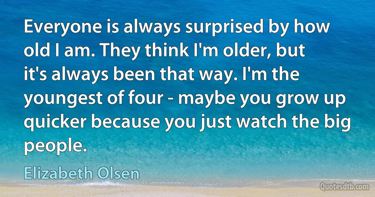 Everyone is always surprised by how old I am. They think I'm older, but it's always been that way. I'm the youngest of four - maybe you grow up quicker because you just watch the big people. (Elizabeth Olsen)