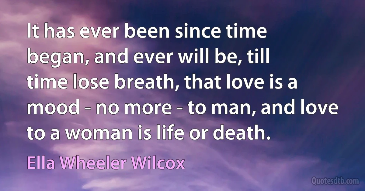 It has ever been since time began, and ever will be, till time lose breath, that love is a mood - no more - to man, and love to a woman is life or death. (Ella Wheeler Wilcox)