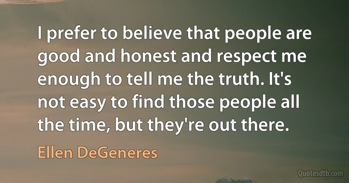 I prefer to believe that people are good and honest and respect me enough to tell me the truth. It's not easy to find those people all the time, but they're out there. (Ellen DeGeneres)