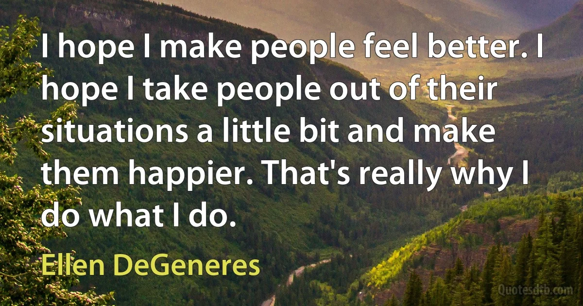 I hope I make people feel better. I hope I take people out of their situations a little bit and make them happier. That's really why I do what I do. (Ellen DeGeneres)