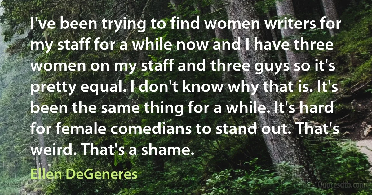 I've been trying to find women writers for my staff for a while now and I have three women on my staff and three guys so it's pretty equal. I don't know why that is. It's been the same thing for a while. It's hard for female comedians to stand out. That's weird. That's a shame. (Ellen DeGeneres)