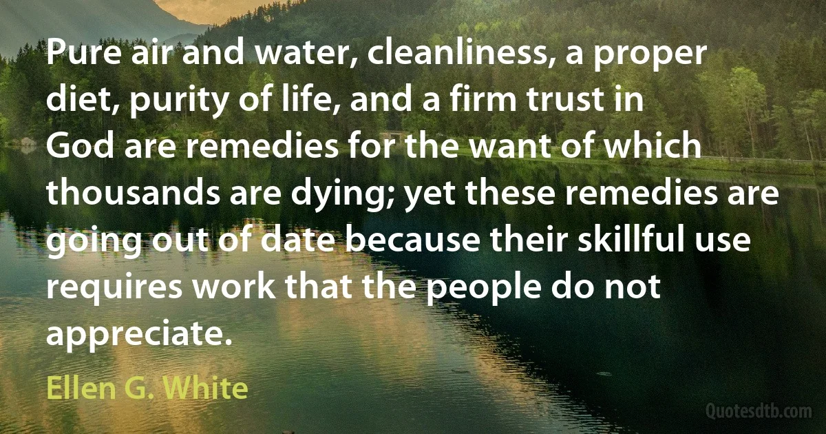 Pure air and water, cleanliness, a proper diet, purity of life, and a firm trust in God are remedies for the want of which thousands are dying; yet these remedies are going out of date because their skillful use requires work that the people do not appreciate. (Ellen G. White)