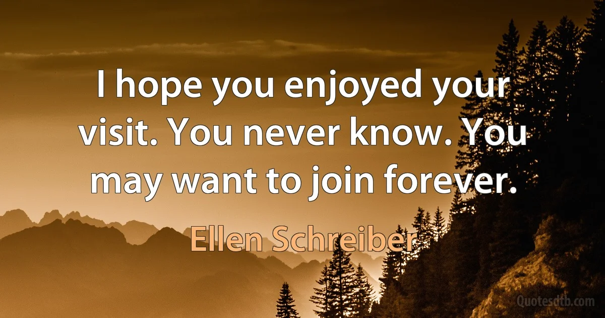 I hope you enjoyed your visit. You never know. You may want to join forever. (Ellen Schreiber)