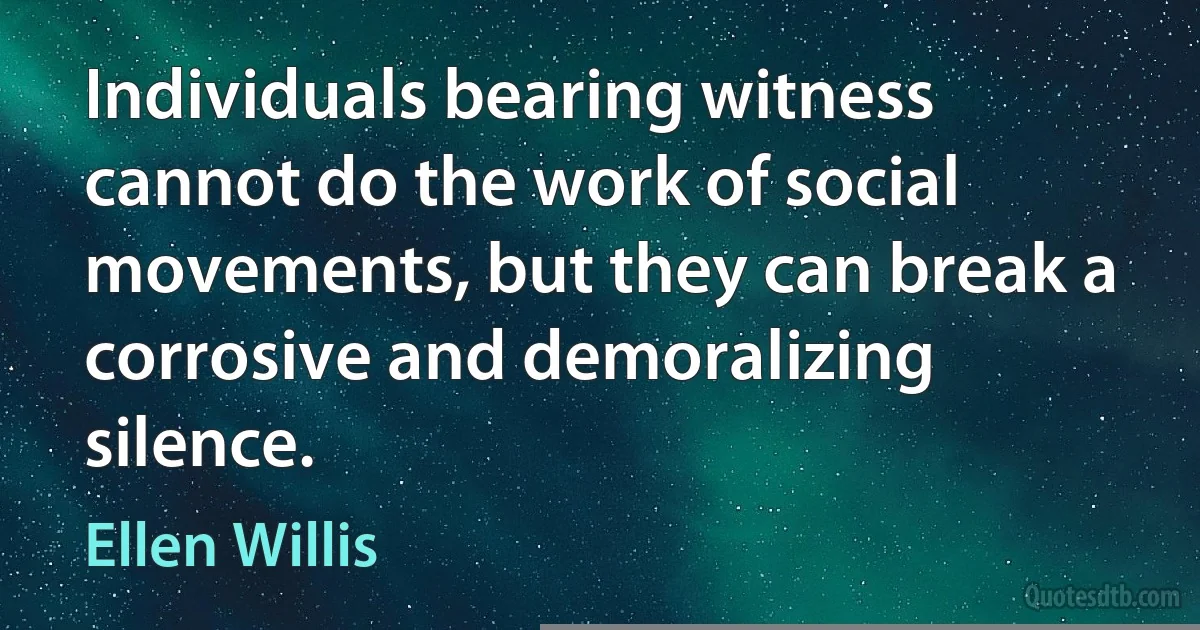 Individuals bearing witness cannot do the work of social movements, but they can break a corrosive and demoralizing silence. (Ellen Willis)