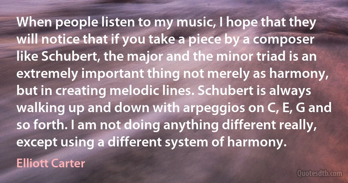 When people listen to my music, I hope that they will notice that if you take a piece by a composer like Schubert, the major and the minor triad is an extremely important thing not merely as harmony, but in creating melodic lines. Schubert is always walking up and down with arpeggios on C, E, G and so forth. I am not doing anything different really, except using a different system of harmony. (Elliott Carter)