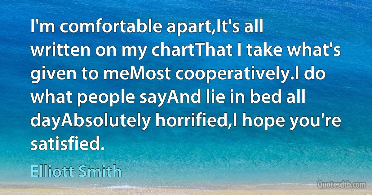 I'm comfortable apart,It's all written on my chartThat I take what's given to meMost cooperatively.I do what people sayAnd lie in bed all dayAbsolutely horrified,I hope you're satisfied. (Elliott Smith)