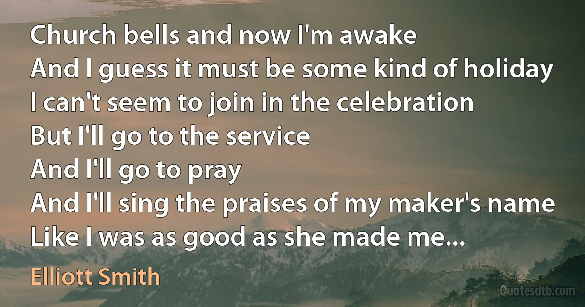 Church bells and now I'm awake
And I guess it must be some kind of holiday
I can't seem to join in the celebration
But I'll go to the service
And I'll go to pray
And I'll sing the praises of my maker's name
Like I was as good as she made me... (Elliott Smith)