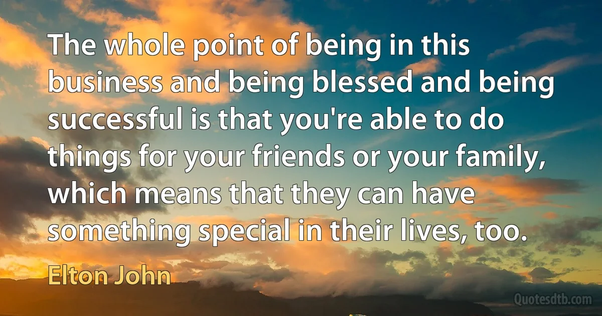 The whole point of being in this business and being blessed and being successful is that you're able to do things for your friends or your family, which means that they can have something special in their lives, too. (Elton John)