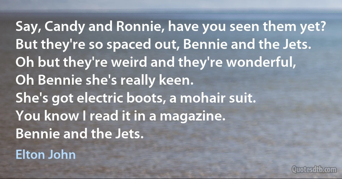 Say, Candy and Ronnie, have you seen them yet?
But they're so spaced out, Bennie and the Jets.
Oh but they're weird and they're wonderful,
Oh Bennie she's really keen.
She's got electric boots, a mohair suit.
You know I read it in a magazine.
Bennie and the Jets. (Elton John)